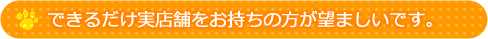 できるだけ実店舗をお持ちの方が望ましいです。